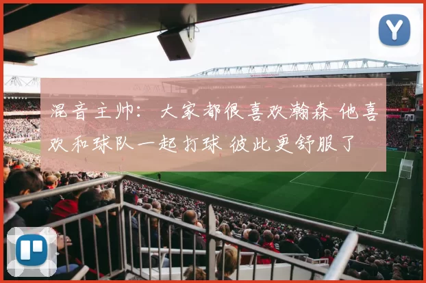 混音主帅：大家都很喜欢瀚森 他喜欢和球队一起打球 彼此更舒服了