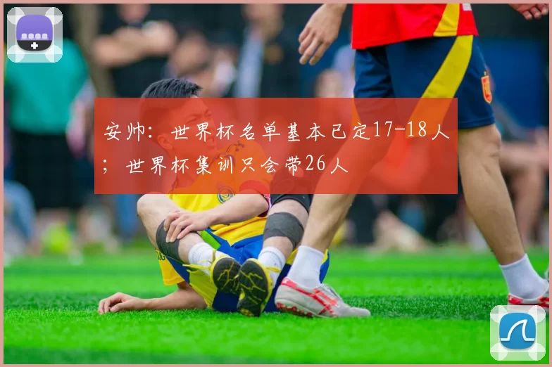 安帅：世界杯名单基本已定17-18人；世界杯集训只会带26人