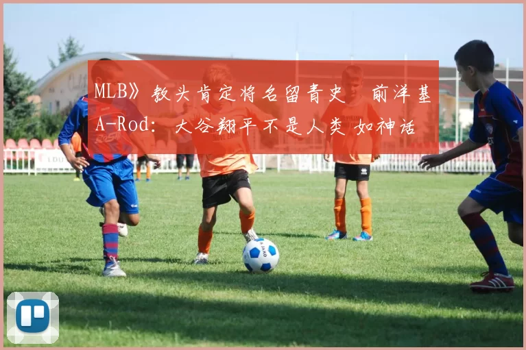 MLB》教头肯定将名留青史　前洋基A-Rod：大谷翔平不是人类 如神话般存在