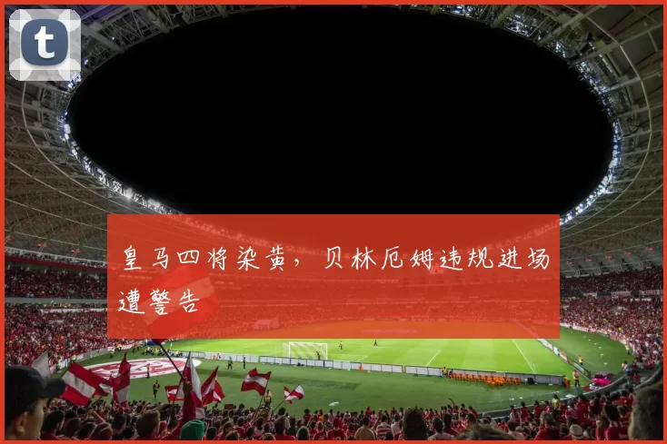 皇马四将染黄，贝林厄姆违规进场遭警告