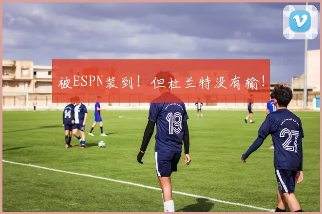 被ESPN装到！但杜兰特没有输！