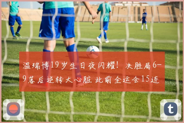 温瑞博19岁生日夜闪耀！决胜局6-9落后逆转大心脏 此前全运会15连胜＂