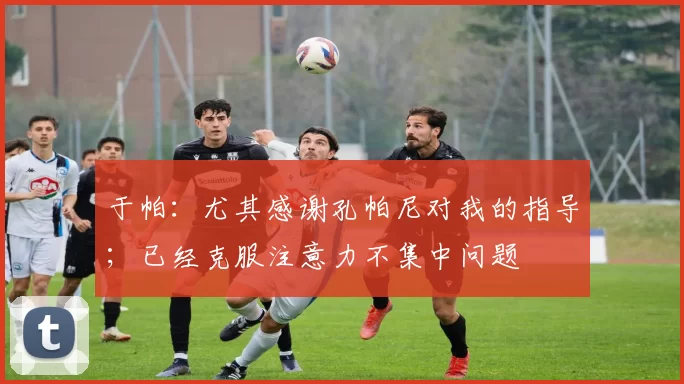 于帕：尤其感谢孔帕尼对我的指导；已经克服注意力不集中问题