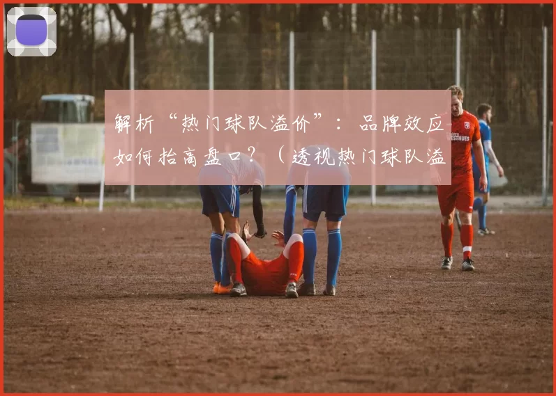 解析“热门球队溢价”：品牌效应如何抬高盘口？（透视热门球队溢价：品牌效应如何推高盘口？）