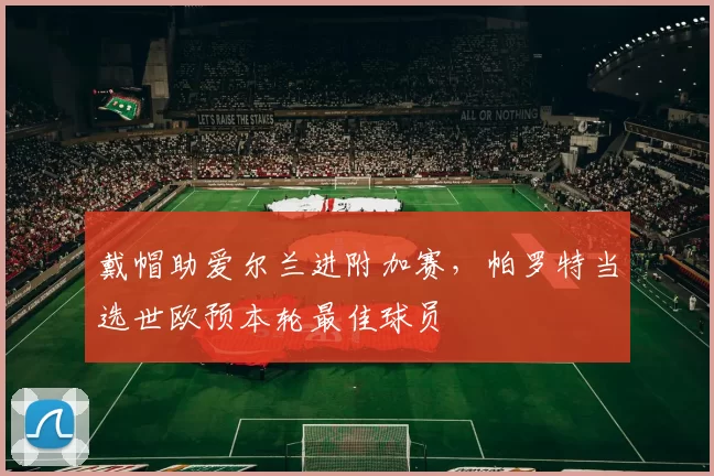 戴帽助爱尔兰进附加赛，帕罗特当选世欧预本轮最佳球员
