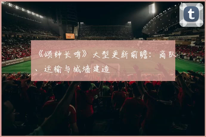 《颂钟长鸣》大型更新前瞻：商队、运输与城墙建造