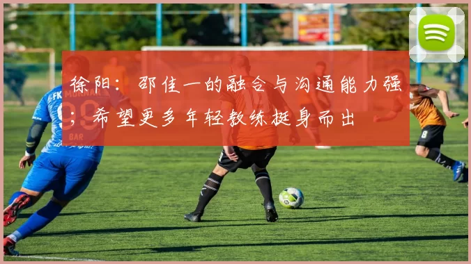 徐阳：邵佳一的融合与沟通能力强；希望更多年轻教练挺身而出