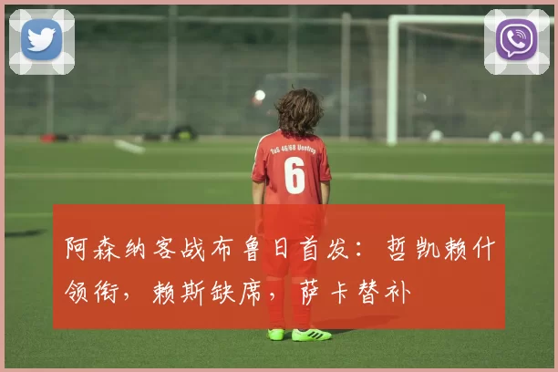 阿森纳客战布鲁日首发：哲凯赖什领衔，赖斯缺席，萨卡替补