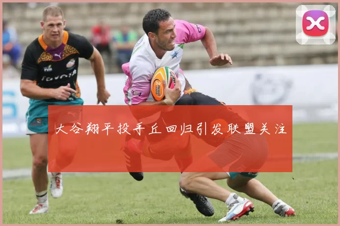 大谷翔平投手丘回归引发联盟关注