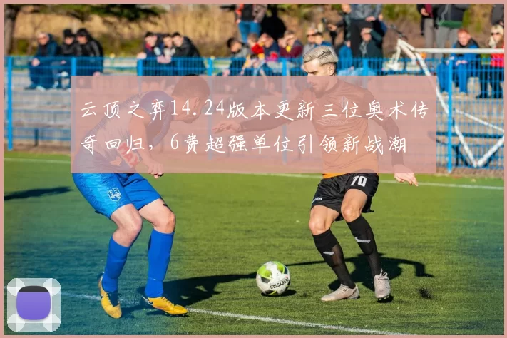 云顶之弈14.24版本更新三位奥术传奇回归，6费超强单位引领新战潮