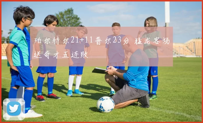 珀尔特尔21+11普尔23分 猛龙客场送奇才五连败