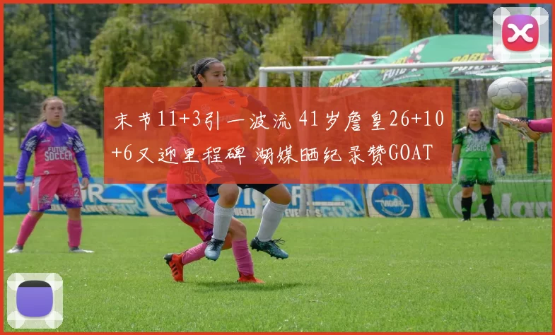 末节11+3引一波流 41岁詹皇26+10+6又迎里程碑 湖媒晒纪录赞GOAT