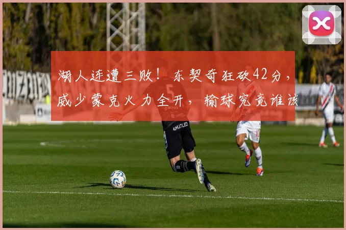 湖人连遭三败！东契奇狂砍42分，威少蒙克火力全开，输球究竟谁该背锅？