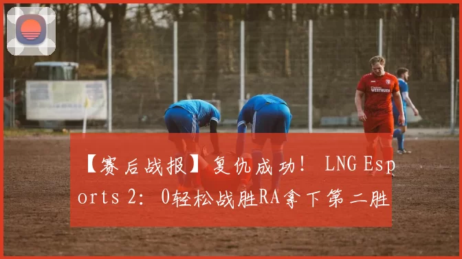 【赛后战报】复仇成功！ LNG Esports 2：0轻松战胜RA拿下第二胜