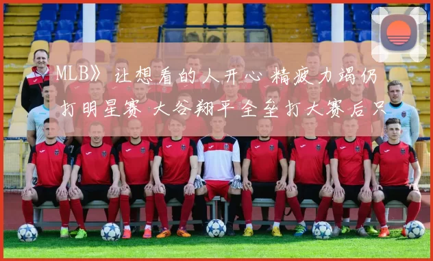 MLB》让想看的人开心 精疲力竭仍打明星赛 大谷翔平全垒打大赛后只想尽情睡觉