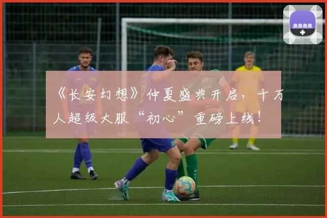 《长安幻想》仲夏盛典开启，十万人超级大服“初心”重磅上线！