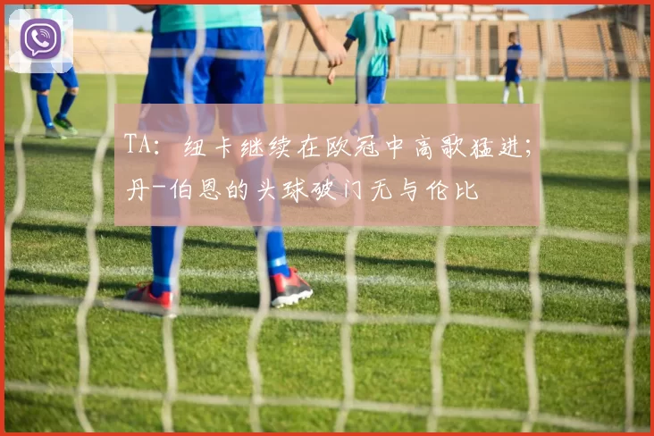 TA：纽卡继续在欧冠中高歌猛进；丹-伯恩的头球破门无与伦比