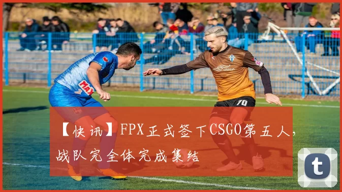 【快讯】FPX正式签下CSGO第五人，战队完全体完成集结