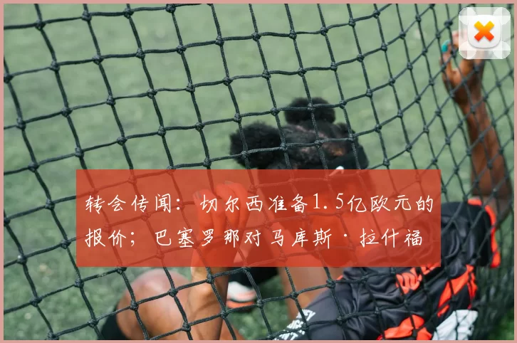 转会传闻：切尔西准备1.5亿欧元的报价；巴塞罗那对马库斯·拉什福德做出决定