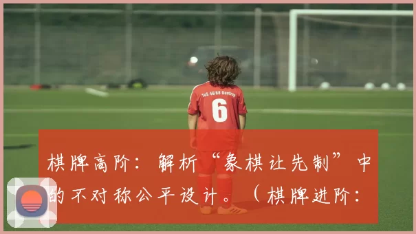 棋牌高阶：解析“象棋让先制”中的不对称公平设计。（棋牌进阶：解读象棋让先规则的不对称公平设计）