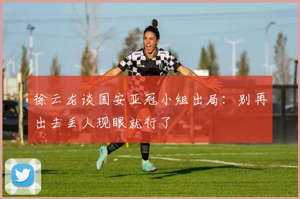 徐云龙谈国安亚冠小组出局：别再出去丢人现眼就行了