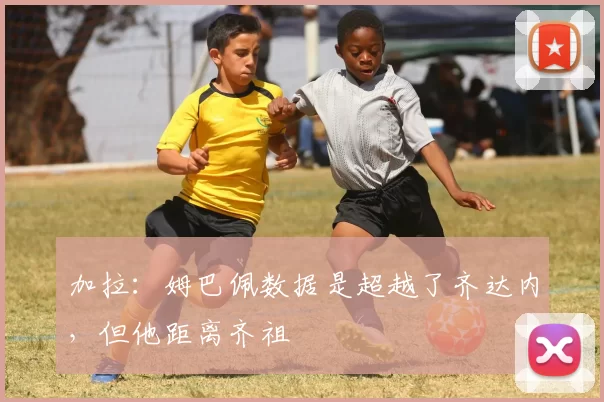 加拉：姆巴佩数据是超越了齐达内，但他距离齐祖