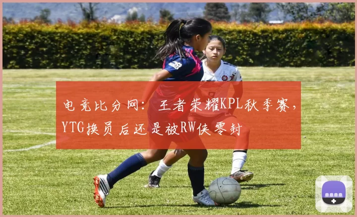 电竞比分网：王者荣耀KPL秋季赛，YTG换员后还是被RW侠零封