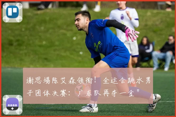 谢思埸陈艾森领衔！全运会跳水男子团体决赛：广东队再夺一金＂