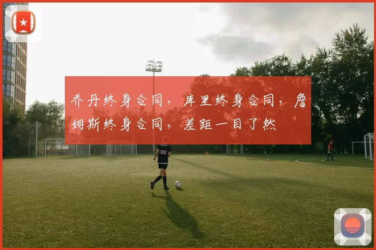 乔丹终身合同，库里终身合同，詹姆斯终身合同，差距一目了然