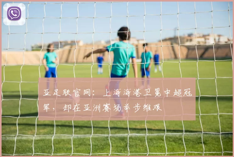 亚足联官网：上海海港卫冕中超冠军，却在亚洲赛场举步维艰