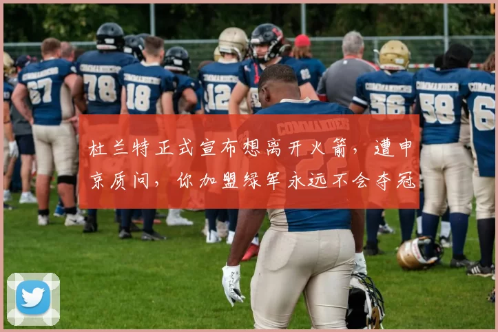 杜兰特正式宣布想离开火箭，遭申京质问，你加盟绿军永远不会夺冠