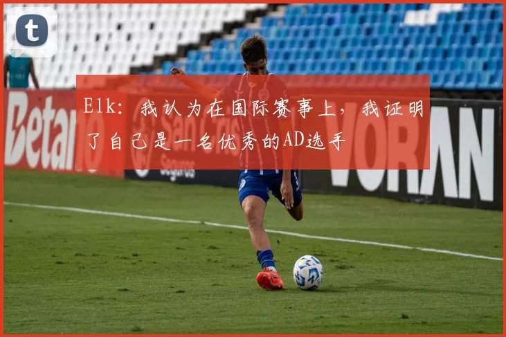 Elk：我认为在国际赛事上，我证明了自己是一名优秀的AD选手