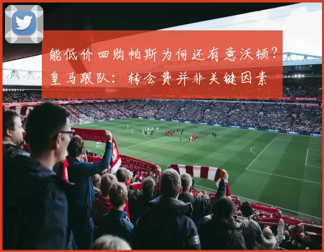 能低价回购帕斯为何还有意沃顿？皇马跟队：转会费并非关键因素