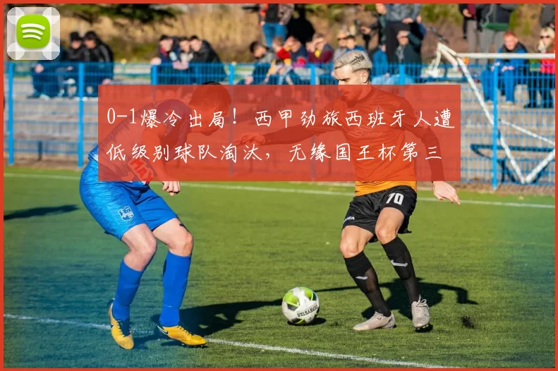 0-1爆冷出局！西甲劲旅西班牙人遭低级别球队淘汰，无缘国王杯第三轮
