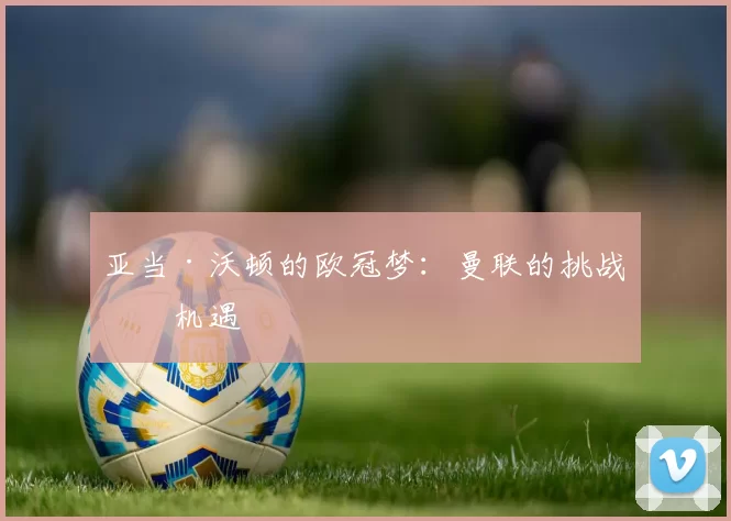 亚当·沃顿的欧冠梦：曼联的挑战与机遇