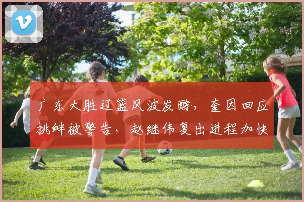 广东大胜辽篮风波发酵，奎因回应挑衅被警告，赵继伟复出进程加快