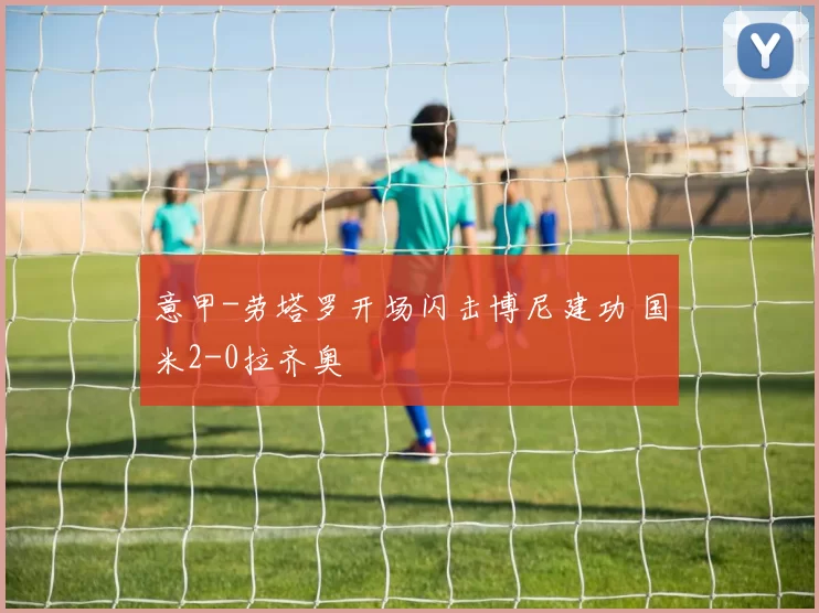 意甲-劳塔罗开场闪击博尼建功 国米2-0拉齐奥